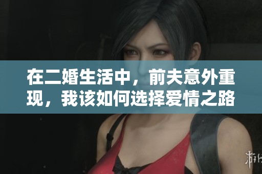 在二婚生活中，前夫意外重现，我该如何选择爱情之路