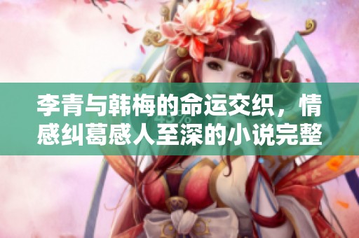 李青与韩梅的命运交织，情感纠葛感人至深的小说完整版免费阅读