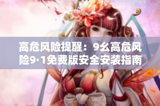 高危风险提醒：9幺高危风险9·1免费版安全安装指南