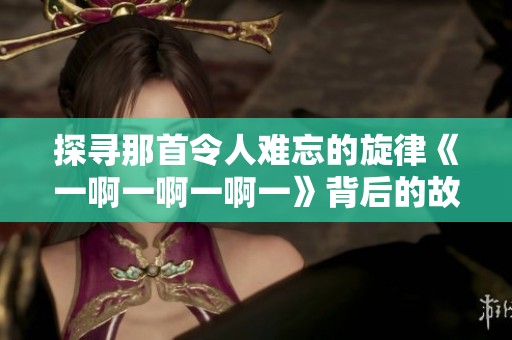 探寻那首令人难忘的旋律《一啊一啊一啊一》背后的故事