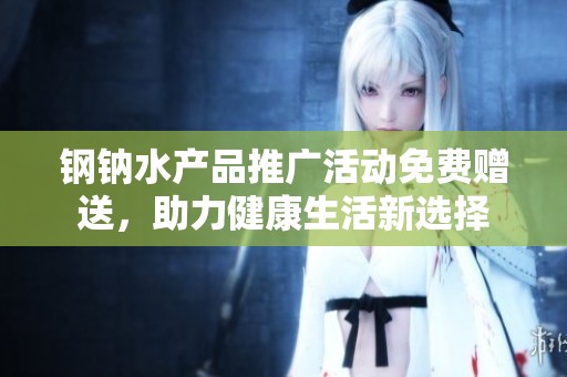 钢钠水产品推广活动免费赠送，助力健康生活新选择