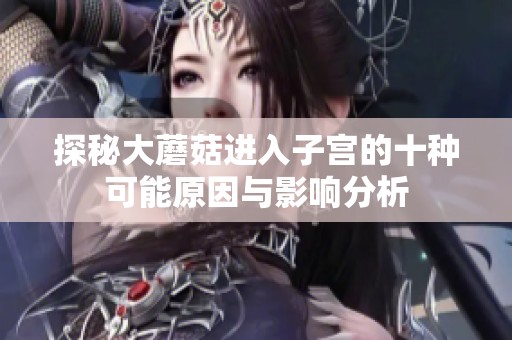 探秘大蘑菇进入子宫的十种可能原因与影响分析