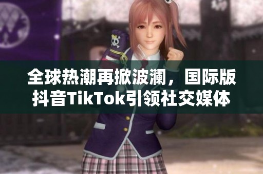 全球热潮再掀波澜，国际版抖音TikTok引领社交媒体新风潮