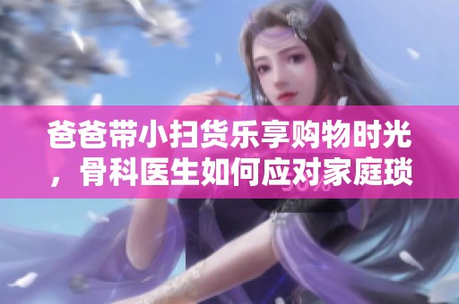 爸爸带小扫货乐享购物时光，骨科医生如何应对家庭琐事