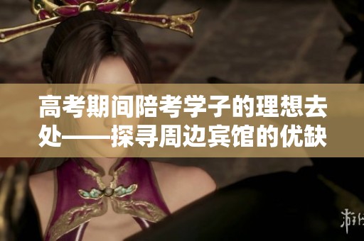高考期间陪考学子的理想去处——探寻周边宾馆的优缺点