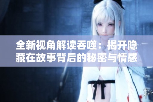 全新视角解读吞噬：揭开隐藏在故事背后的秘密与情感