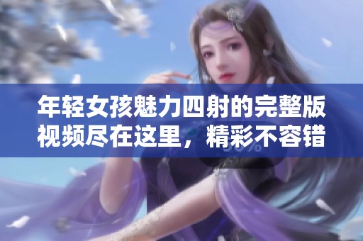 年轻女孩魅力四射的完整版视频尽在这里，精彩不容错过