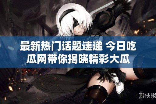 最新热门话题速递 今日吃瓜网带你揭晓精彩大瓜
