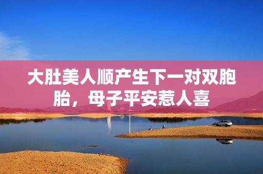 大肚美人顺产生下一对双胞胎，母子平安惹人喜