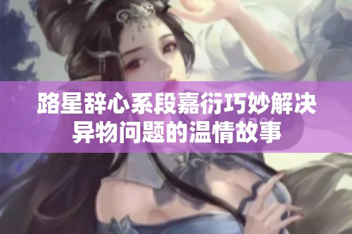 路星辞心系段嘉衍巧妙解决异物问题的温情故事