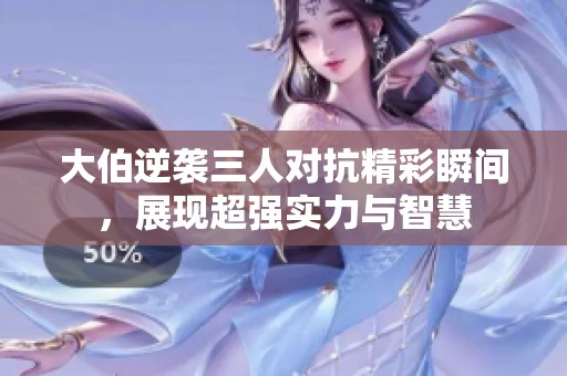 大伯逆袭三人对抗精彩瞬间，展现超强实力与智慧