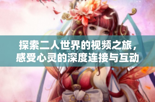 探索二人世界的视频之旅，感受心灵的深度连接与互动