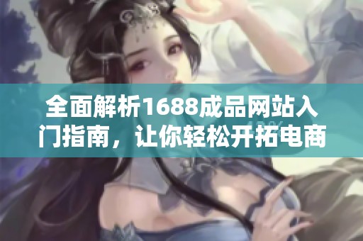 全面解析1688成品网站入门指南，让你轻松开拓电商之路