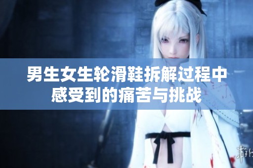 男生女生轮滑鞋拆解过程中感受到的痛苦与挑战