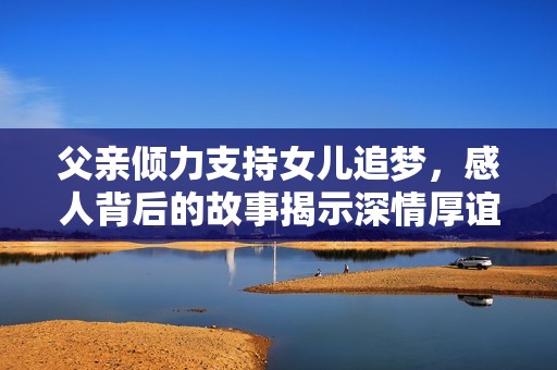 父亲倾力支持女儿追梦，感人背后的故事揭示深情厚谊