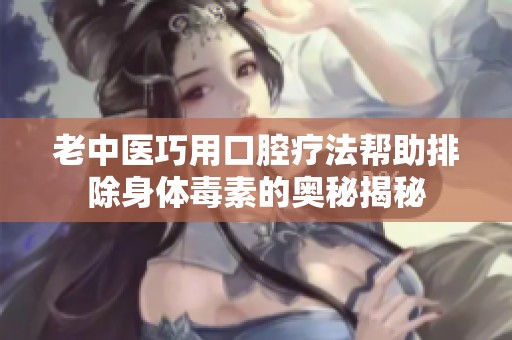 老中医巧用口腔疗法帮助排除身体毒素的奥秘揭秘