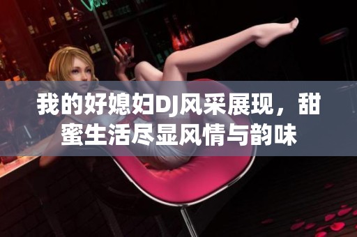 我的好媳妇DJ风采展现，甜蜜生活尽显风情与韵味