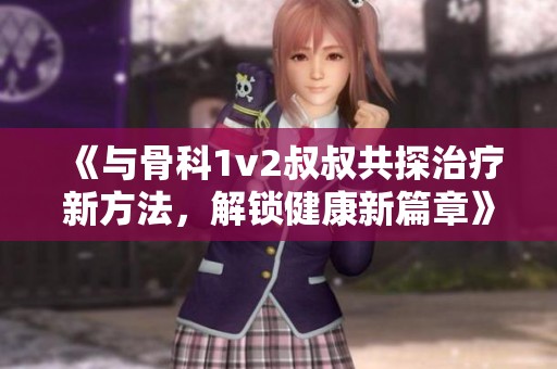 《与骨科1v2叔叔共探治疗新方法，解锁健康新篇章》