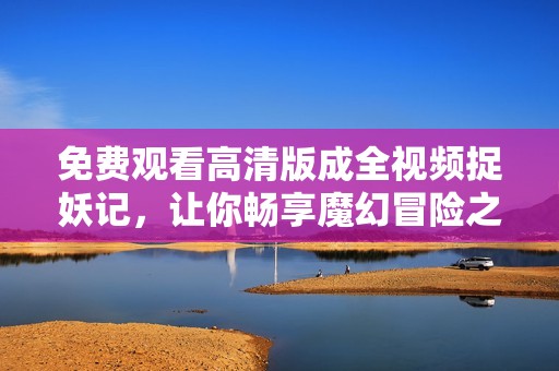 免费观看高清版成全视频捉妖记，让你畅享魔幻冒险之旅