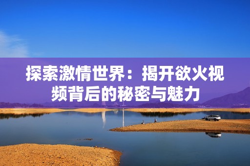 探索激情世界：揭开欲火视频背后的秘密与魅力