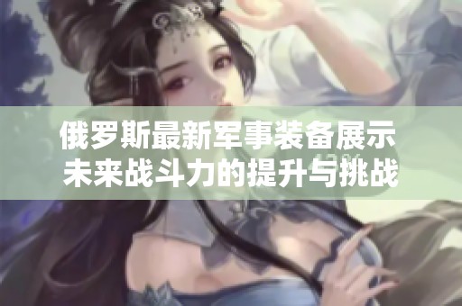 俄罗斯最新军事装备展示 未来战斗力的提升与挑战