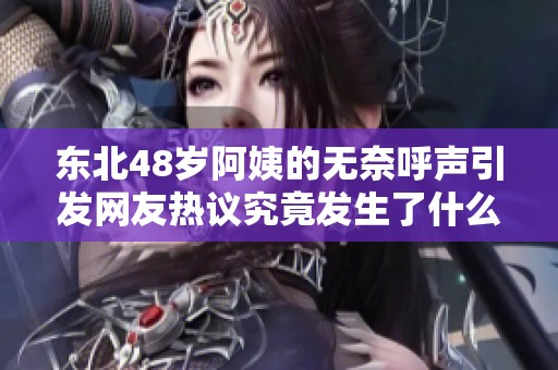 东北48岁阿姨的无奈呼声引发网友热议究竟发生了什么
