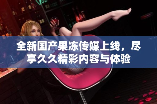 全新国产果冻传媒上线，尽享久久精彩内容与体验