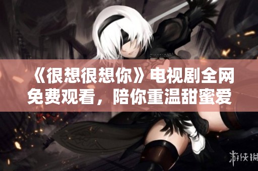 《很想很想你》电视剧全网免费观看，陪你重温甜蜜爱情故事