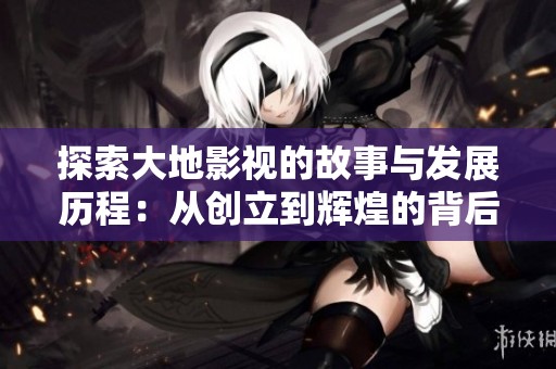 探索大地影视的故事与发展历程：从创立到辉煌的背后传奇