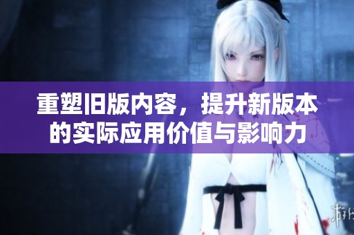 重塑旧版内容，提升新版本的实际应用价值与影响力
