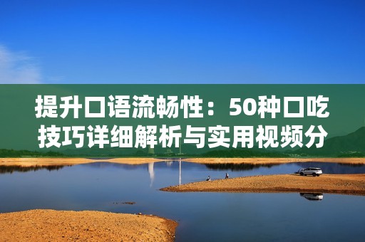 提升口语流畅性：50种口吃技巧详细解析与实用视频分享