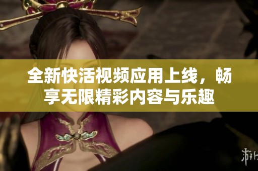 全新快活视频应用上线，畅享无限精彩内容与乐趣