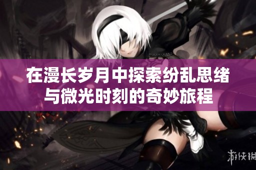 在漫长岁月中探索纷乱思绪与微光时刻的奇妙旅程