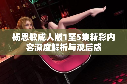 杨思敏成人版1至5集精彩内容深度解析与观后感