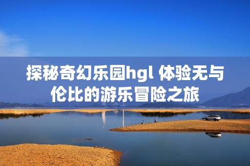 探秘奇幻乐园hgl 体验无与伦比的游乐冒险之旅