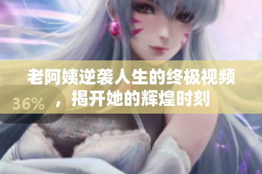 老阿姨逆袭人生的终极视频，揭开她的辉煌时刻