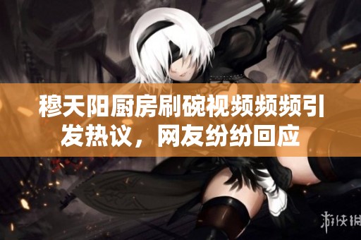 穆天阳厨房刷碗视频频频引发热议，网友纷纷回应