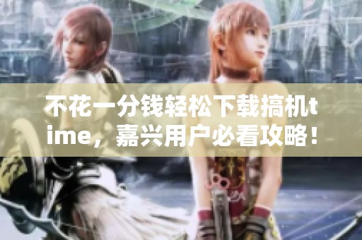 不花一分钱轻松下载搞机time，嘉兴用户必看攻略！