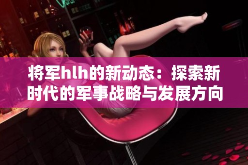 将军hlh的新动态：探索新时代的军事战略与发展方向