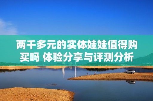 两千多元的实体娃娃值得购买吗 体验分享与评测分析