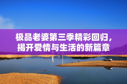 极品老婆第三季精彩回归，揭开爱情与生活的新篇章