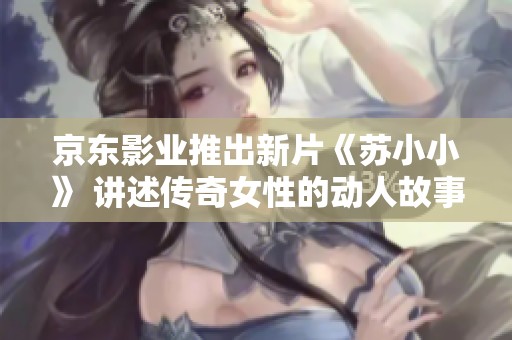 京东影业推出新片《苏小小》 讲述传奇女性的动人故事