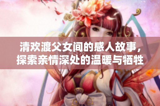 清欢渡父女间的感人故事，探索亲情深处的温暖与牺牲