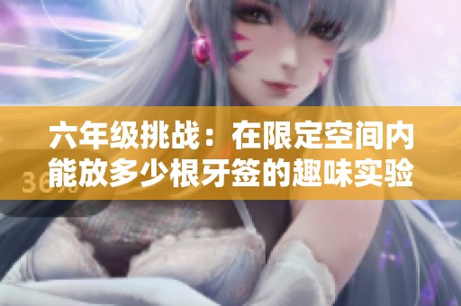 六年级挑战：在限定空间内能放多少根牙签的趣味实验