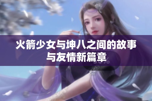 火箭少女与坤八之间的故事与友情新篇章