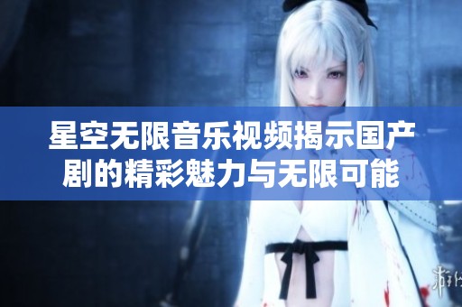 星空无限音乐视频揭示国产剧的精彩魅力与无限可能