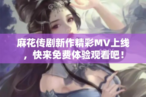 麻花传剧新作精彩MV上线，快来免费体验观看吧！
