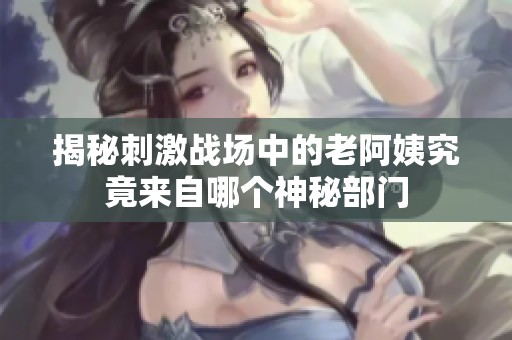 揭秘刺激战场中的老阿姨究竟来自哪个神秘部门