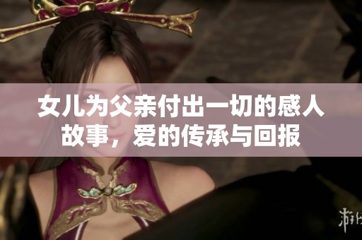 女儿为父亲付出一切的感人故事，爱的传承与回报