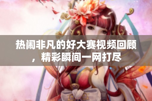 热闹非凡的好大赛视频回顾，精彩瞬间一网打尽